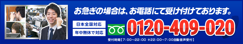 お急ぎの場合は、お電話にて受け付けております。 年中無休で対応 日本全国対応 0120-409-020