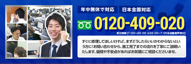 すぐに修理してほしいけれど、まずどうしたらいいかわからないという方に！お問い合わせから、施工完了までの流れを丁寧にご説明いたします。疑問や不安点があればお気軽にご相談くださいませ。電話番号 0120-409-020